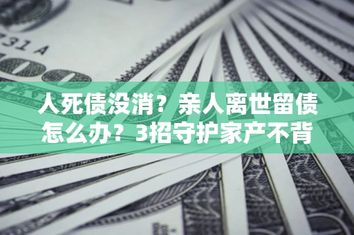 北京人死债没消？亲人离世留债怎么办？3招守护家产不背锅