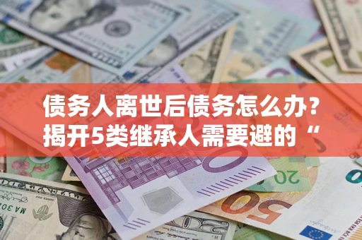 北京债务人离世后债务怎么办？揭开5类继承人需要避的“坑”